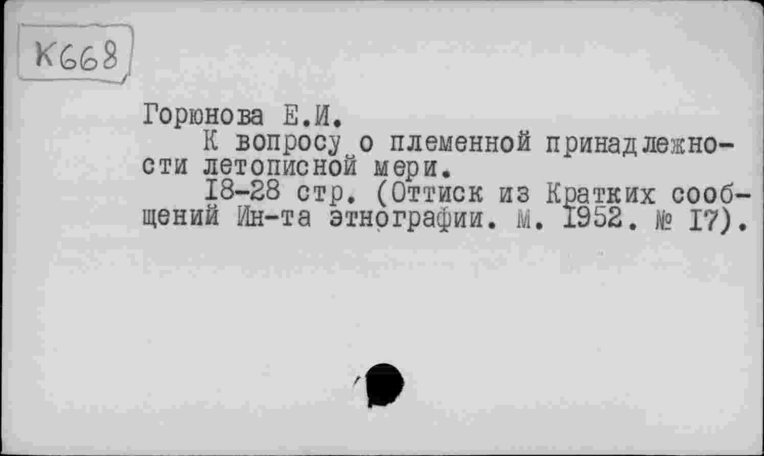 ﻿'I
I ки<ь$1 ---- —/
Горюнова Е.И.
К вопросу о племенной принадлежности летописной мери.
18-28 стр. (Оттиск из Кратких сооб-
щений Ин-та этнографии. М. 1952. № 17).